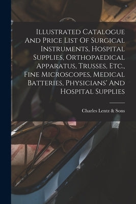 Illustrated Catalogue And Price List Of Surgical Instruments, Hospital Supplies, Orthopaedical Apparatus, Trusses, Etc., Fine Microscopes, Medical Bat by Charles Lentz &. Sons (Philadelphia, P.