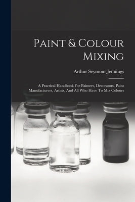 Paint & Colour Mixing: A Practical Handbook For Painters, Decorators, Paint Manufacturers, Artists, And All Who Have To Mix Colours by Jennings, Arthur Seymour