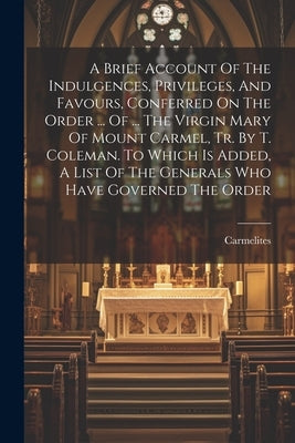 A Brief Account Of The Indulgences, Privileges, And Favours, Conferred On The Order ... Of ... The Virgin Mary Of Mount Carmel, Tr. By T. Coleman. To by Carmelites