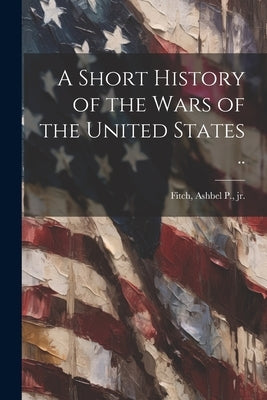 A Short History of the Wars of the United States .. by Fitch, Ashbel P. [From Old Catal, Jr.