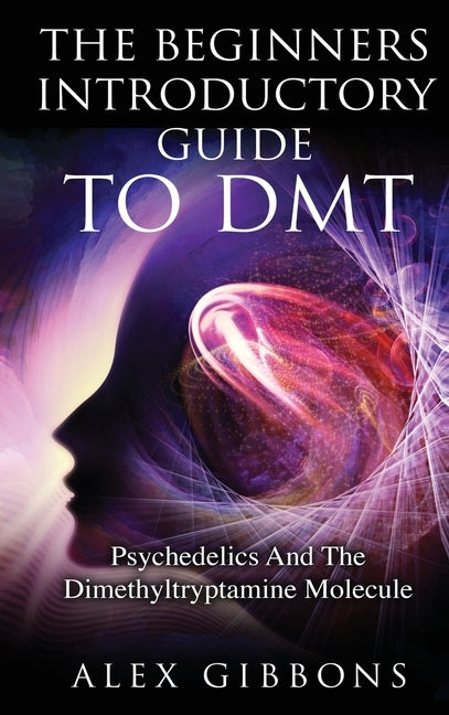 The Beginners Introductory Guide To DMT - Psychedelics And The Dimethyltryptamine Molecule by Gibbons, Alex