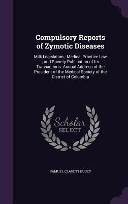 Compulsory Reports of Zymotic Diseases: Milk Legislation; Medical Practice Law; and Society Publication of Its Transactions. Annual Address of the Pre by Busey, Samuel Clagett