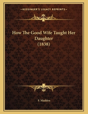 How The Good Wife Taught Her Daughter (1838) by Madden, F.