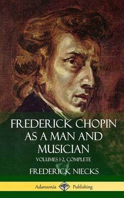 Frederick Chopin as a Man and Musician: Volumes 1-2, Complete (With illustrations and musical staves) (Hardcover) by Niecks, Frederick