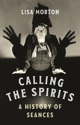 Calling the Spirits: A History of Seances by Morton, Lisa
