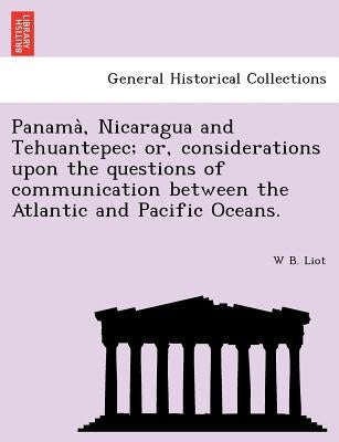 Panama, Nicaragua and Tehuantepec; Or, Considerations Upon the Questions of Communication Between the Atlantic and Pacific Oceans. by Liot, W. B.