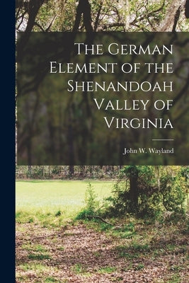 The German Element of the Shenandoah Valley of Virginia by Wayland, John W.