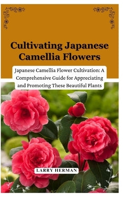 Cultivating Japanese Camellia Flowers: Japanese Camellia Flower Cultivation: A Comprehensive Guide for Appreciating and Promoting These Beautiful Plan by Herman, Larry