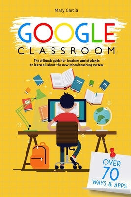 Google Classroom: The Ultimate Guide for Teachers and Students with Over 70+ Ways and 60 Apps to Learn all About the New School Teaching by Garcia, Mary