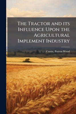 The Tractor and its Influence Upon the Agricultural Implement Industry by Currie, Barton Wood 1878-