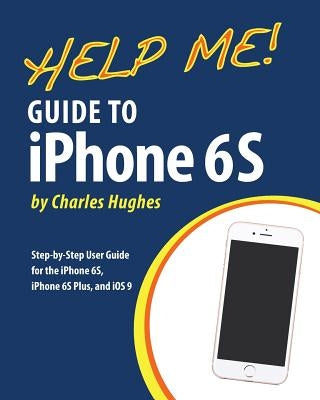 Help Me! Guide to iPhone 6S: Step-by-Step User Guide for the iPhone 6S, iPhone 6S Plus, and iOS 9 by Hughes, Charles