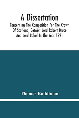 A Dissertation; Concerning The Competition For The Crown Of Scotland, Betwixt Lord Robert Bruce And Lord Baliol In The Year 1291; Wherein Is Proved, T by Ruddiman, Thomas