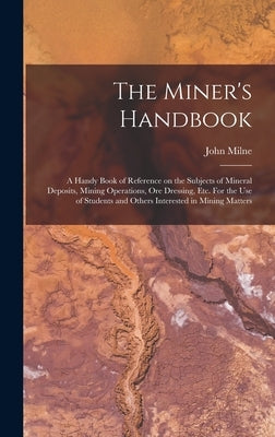 The Miner's Handbook: A Handy Book of Reference on the Subjects of Mineral Deposits, Mining Operations, ore Dressing, etc. For the use of St by Milne, John