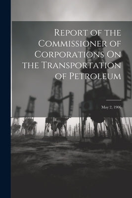 Report of the Commissioner of Corporations On the Transportation of Petroleum: May 2, 1906 by Anonymous