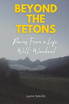 Beyond The Tetons: Poems From a Life Well-Wandered by Smith, Lynn