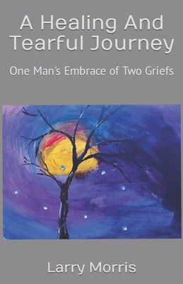 A Healing And Tearful Journey: One Man's Embrace of Two Griefs by Morris, Larry P.