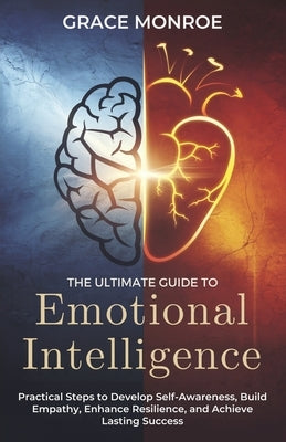 The Ultimate Guide to Emotional Intelligence: Practical Steps to Develop Self-Awareness, Build Empathy, Enhance Resilience, and Achieve Lasting Succes by Monroe, Grace