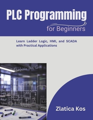 PLC Programming for Beginners: Learn Ladder Logic, HMI, and SCADA with Practical Applications by Kos, Zlatica
