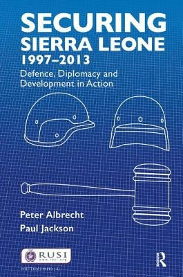 Securing Sierra Leone, 1997-2013: Defence, Diplomacy and Development in Action by Albrecht, Peter