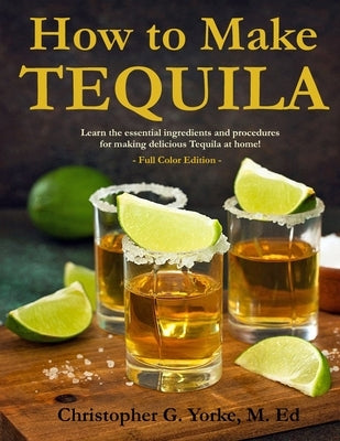 How to Make Tequila: Learn the essential ingredients and procedures for making delicious Tequila at home! by Yorke, M. Ed Christopher G.