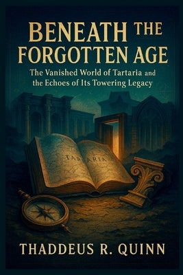 Beneath the Forgotten Age: The Vanished World of Tartaria and the Echoes of Its Towering Legacy by R. Quinn, Thaddeus