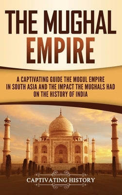 The Mughal Empire: A Captivating Guide to the Mughal Empire in South Asia and the Impact the Mughals Had on the History of India by History, Captivating