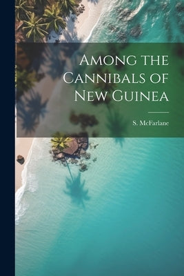 Among the Cannibals of New Guinea by McFarlane, S.