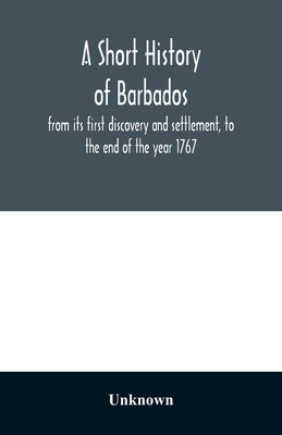 A short history of Barbados: from its first discovery and settlement, to the end of the year 1767 by Unknown