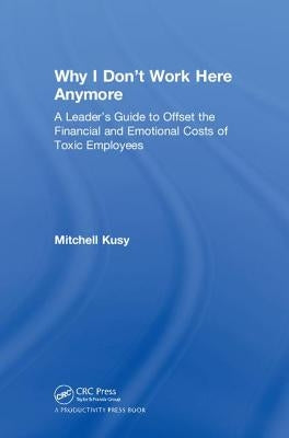 Why I Don't Work Here Anymore: A Leader's Guide to Offset the Financial and Emotional Costs of Toxic Employees by Kusy, Mitchell