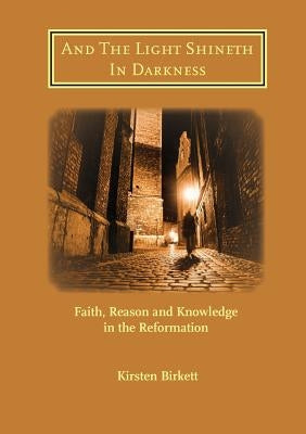 And The Light Shineth In Darkness: Faith, Reason and Knowledge in the Reformation by Birkett, Kirsten R.