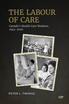 The Labour of Care: Canada's Health Care Workers, 1945-2020 by Twohig, Peter L.