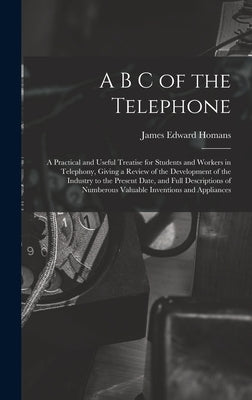 A B C of the Telephone: A Practical and Useful Treatise for Students and Workers in Telephony, Giving a Review of the Development of the Indus by Homans, James Edward