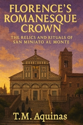 Florence's Romanesque Crown: The Relics and Rituals of San Miniato al Monte by Aquinas, T. M.
