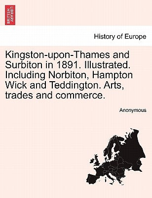 Kingston-Upon-Thames and Surbiton in 1891. Illustrated. Including Norbiton, Hampton Wick and Teddington. Arts, Trades and Commerce. by Anonymous