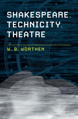 Shakespeare, Technicity, Theatre by Worthen, W. B.