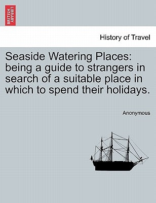 Seaside Watering Places: Being a Guide to Strangers in Search of a Suitable Place in Which to Spend Their Holidays. by Anonymous