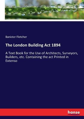 The London Building Act 1894: A Text Book for the Use of Architects, Surveyors, Builders, etc. Containing the act Printed in Extenso by Fletcher, Banister