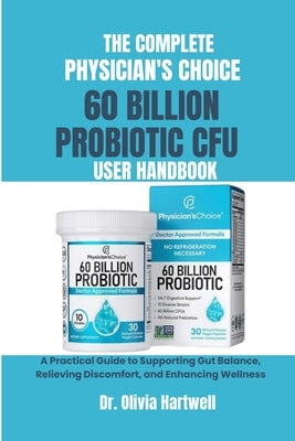 The Complete Physician's Choice 60 Billion Cfu Probiotic User Handbook: A Practical Guide to Supporting Gut Balance, Relieving Discomfort, and Enhanci by Hartwell, Olivia