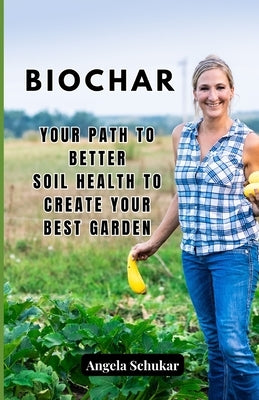 Biochar: Your Path to Better Soil Health to Create your Best Garden by Schukar, Angela