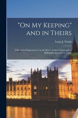 "On my Keeping" and in Theirs: A Record of Experiences "on the run", in Derry Gaol, and in Ballykinlar Internment Camp by Walsh, Louis J.