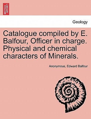 Catalogue Compiled by E. Balfour, Officer in Charge. Physical and Chemical Characters of Minerals. by Balfour, Edward