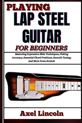 Playing Lap Steel Guitar for Beginners: Mastering Expressive Slide Techniques, Picking Accuracy, Essential Chord Positions, Smooth Tuning, And More Fr by Lincoln, Axel