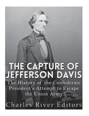 The Capture of Jefferson Davis: The History of the Confederate President's Attempt to Escape the Union Army by Charles River Editors
