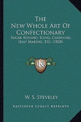 The New Whole Art Of Confectionary: Sugar Boiling, Icing, Candying, Jelly Making, Etc. (1828) by Steveley, W. S.