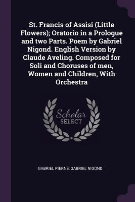 St. Francis of Assisi (Little Flowers); Oratorio in a Prologue and two Parts. Poem by Gabriel Nigond. English Version by Claude Aveling. Composed for by Pierné, Gabriel