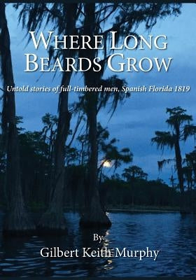 Where Long Beards Grow: Untold stories of full-timbered men, Spanish Florida 1819. by Murphy, Gilbert Keith