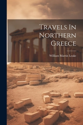 Travels In Northern Greece by Leake, William Martin