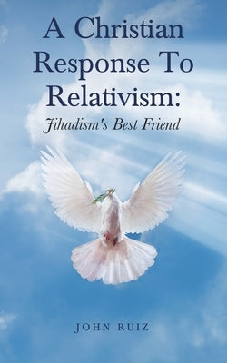 A Christian Response To Relativism: Jihadism's Best Friend by Ruiz, John