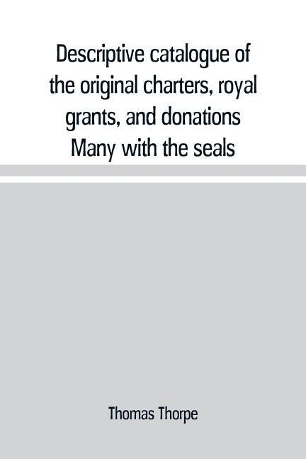 Descriptive catalogue of the original charters, royal grants, and donations Many with the seals, in fine preservation, monastic chartulary, official, by Thorpe, Thomas
