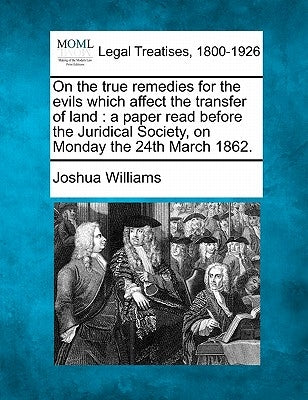 On the True Remedies for the Evils Which Affect the Transfer of Land: A Paper Read Before the Juridical Society, on Monday the 24th March 1862. by Williams, Joshua
